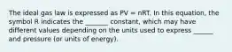 The ideal gas law is expressed as PV = nRT. In this equation, the symbol R indicates the _______ constant, which may have different values depending on the units used to express ______ and pressure (or units of energy).