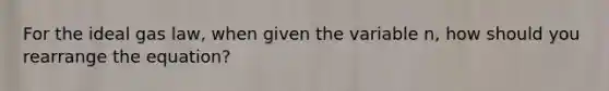 For the ideal gas law, when given the variable n, how should you rearrange the equation?