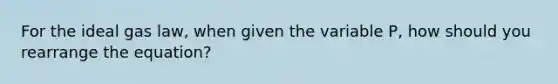 For the ideal gas law, when given the variable P, how should you rearrange the equation?