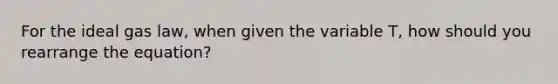 For the ideal gas law, when given the variable T, how should you rearrange the equation?