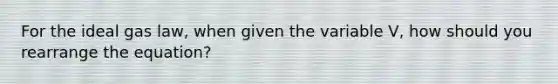 For the ideal gas law, when given the variable V, how should you rearrange the equation?