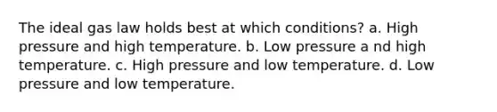 The ideal gas law holds best at which conditions? a. High pressure and high temperature. b. Low pressure a nd high temperature. c. High pressure and low temperature. d. Low pressure and low temperature.