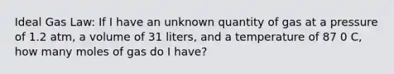 Ideal Gas Law: If I have an unknown quantity of gas at a pressure of 1.2 atm, a volume of 31 liters, and a temperature of 87 0 C, how many moles of gas do I have?