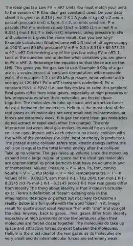 The ideal gas law Law PV = nRT Units You must match your units to the version of R (the ideal gas constant) used. On your data sheet it is given as 8.314 J mol-1 K-1 A joule is kg m2 s-2 and a pascal (pressure unit) is kg m-1 s-2, so units used are: P = pascals (Pa) V = metres cubed (1m3 = 1000 L) n = mol R = 8.314 J mol-1 K-1 T = kelvin (K) However, using pressure in kPa and volume in L gives the same result. Can you see why? Example calculation What volume will 2.5 mol of nitrogen occupy at 100°C and 80 kPa pressure? V = P = 2.5 x 8.314 x 80 373.15 = 97 L nRT Determining any of the gas law using PV = nRT: 1. Look at the question and underline what variables you are given in PV = nRT. 2. Rearrange the equation so that these are on the LHS. This gives you the gas law to use. Example 3.00g of a gas are in a sealed vessel at constant temperature with moveable walls. If it occupies 1.2 L at 89 kPa pressure, what volume will it occupy at 120 kPa? PV = nRT (constants underlined) PV = constant P1V1 = P2V2 (i.e. use Boyle's law to solve this problem) Real gases differ from ideal gases, especially at high pressures or low temperatures when their molecules are forced closer together. The molecules do take up space and attractive forces do exist between the molecules. Helium is the most ideal of the real gases as its molecules are very small and its intermolecular forces are extremely weak. R is gas constant Ideal gas moleucles do not attract or repel each other (no charge). The only interaction between ideal gas molecules would be an elastic collision upon impact with each other or na elastic collision with the walls of the container (no light, heat or energy is produced). The phrase elastic collision refers total kinetic energy before the collision is equal to the total kinetic energy after the collision. Take up no volume. The gas takes up volume since the molecules expand into a large region of space but the ideal gas molecules are appromixated as point particles that have no volume in and of themselves. Values: Pressure = P = atm, Pa, torr, mmHg Voume = V = L, m3 Moles = R = mol Temperperautre = T = K Values of R: - 0.08257L atm mol-1 K-1 - T62.364L torr mol-1 K-1 - 8.3145 m3 Pa mol-1 K-1 - 8.3145 Jmol-1 K-1 How real gases differ from ideality The thing about ideality is that it doesn't actually exist. Here's a definition of "ideal": existing only in the imagination; desirable or perfect but not likely to become a reality. Below is a fun quote with the word "ideal" in it: Image result for quote about ideal Replace "he" with "she" and you get the idea. Anyway, back to gases... Real gases differ from ideality, especially at high pressures or low temperatures when their molecules are forced closer together. The molecules do take up space and attractive forces do exist between the molecules. Helium is the most ideal of the real gases as its molecules are very small and its intermolecular forces are extremely weak.