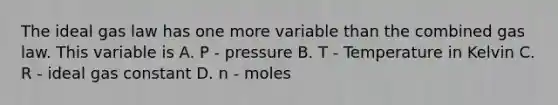 The ideal gas law has one more variable than the combined gas law. This variable is A. P - pressure B. T - Temperature in Kelvin C. R - ideal gas constant D. n - moles