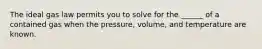 The ideal gas law permits you to solve for the ______ of a contained gas when the pressure, volume, and temperature are known.