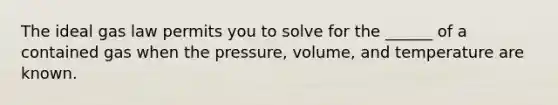 The ideal gas law permits you to solve for the ______ of a contained gas when the pressure, volume, and temperature are known.