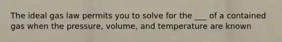 The ideal gas law permits you to solve for the ___ of a contained gas when the pressure, volume, and temperature are known