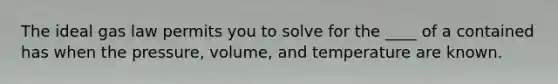 The ideal gas law permits you to solve for the ____ of a contained has when the pressure, volume, and temperature are known.