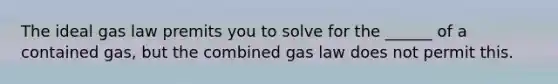 The ideal gas law premits you to solve for the ______ of a contained gas, but the combined gas law does not permit this.