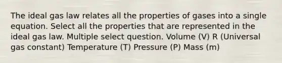 The ideal gas law relates all the properties of gases into a single equation. Select all the properties that are represented in the ideal gas law. Multiple select question. Volume (V) R (Universal gas constant) Temperature (T) Pressure (P) Mass (m)