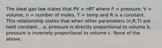 The ideal gas law states that PV = nRT where P = pressure, V = volume, n = number of moles, T = temp and R is a constant. This relationship states that when other parameters (n,R,T) are held constant... a. pressure is directly proportional to volume b. pressure is inversely proportional to volume c. None of the above.