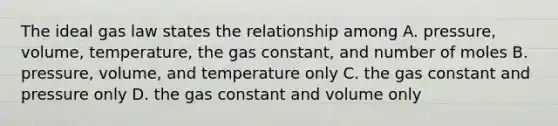 The ideal gas law states the relationship among A. pressure, volume, temperature, the gas constant, and number of moles B. pressure, volume, and temperature only C. the gas constant and pressure only D. the gas constant and volume only