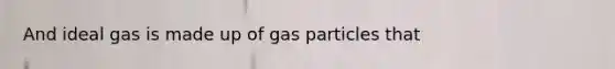 And ideal gas is made up of gas particles that