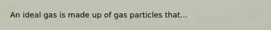 An ideal gas is made up of gas particles that...