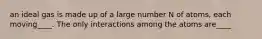 an ideal gas is made up of a large number N of atoms, each moving____. The only interactions among the atoms are____