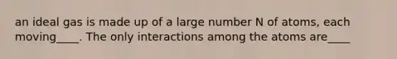 an ideal gas is made up of a large number N of atoms, each moving____. The only interactions among the atoms are____