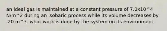 an ideal gas is maintained at a constant pressure of 7.0x10^4 N/m^2 during an isobaric process while its volume decreases by .20 m^3. what work is done by the system on its environment.