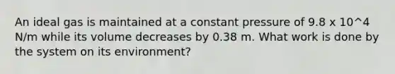 An ideal gas is maintained at a constant pressure of 9.8 x 10^4 N/m while its volume decreases by 0.38 m. What work is done by the system on its environment?