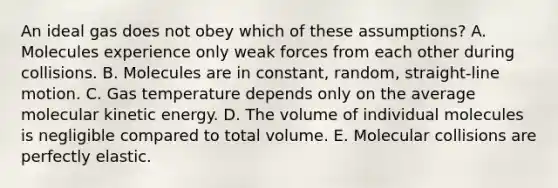 An ideal gas does not obey which of these assumptions? A. Molecules experience only weak forces from each other during collisions. B. Molecules are in constant, random, straight-line motion. C. Gas temperature depends only on the average molecular kinetic energy. D. The volume of individual molecules is negligible compared to total volume. E. Molecular collisions are perfectly elastic.