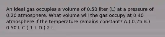 An ideal gas occupies a volume of 0.50 liter (L) at a pressure of 0.20 atmosphere. What volume will the gas occupy at 0.40 atmosphere if the temperature remains constant? A.) 0.25 B.) 0.50 L C.) 1 L D.) 2 L