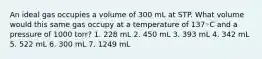 An ideal gas occupies a volume of 300 mL at STP. What volume would this same gas occupy at a temperature of 137◦C and a pressure of 1000 torr? 1. 228 mL 2. 450 mL 3. 393 mL 4. 342 mL 5. 522 mL 6. 300 mL 7. 1249 mL