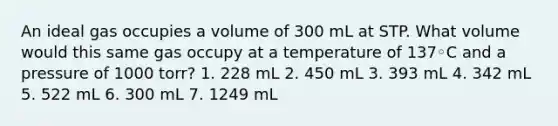 An ideal gas occupies a volume of 300 mL at STP. What volume would this same gas occupy at a temperature of 137◦C and a pressure of 1000 torr? 1. 228 mL 2. 450 mL 3. 393 mL 4. 342 mL 5. 522 mL 6. 300 mL 7. 1249 mL