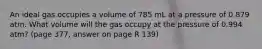 An ideal gas occupies a volume of 785 mL at a pressure of 0.879 atm. What volume will the gas occupy at the pressure of 0.994 atm? (page 377, answer on page R 139)