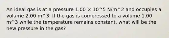 An ideal gas is at a pressure 1.00 × 10^5 N/m^2 and occupies a volume 2.00 m^3. If the gas is compressed to a volume 1.00 m^3 while the temperature remains constant, what will be the new pressure in the gas?