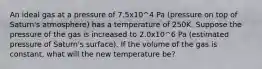 An ideal gas at a pressure of 7.5x10^4 Pa (pressure on top of Saturn's atmosphere) has a temperature of 250K. Suppose the pressure of the gas is increased to 2.0x10^6 Pa (estimated pressure of Saturn's surface). If the volume of the gas is constant, what will the new temperature be?