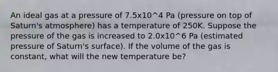 An ideal gas at a pressure of 7.5x10^4 Pa (pressure on top of Saturn's atmosphere) has a temperature of 250K. Suppose the pressure of the gas is increased to 2.0x10^6 Pa (estimated pressure of Saturn's surface). If the volume of the gas is constant, what will the new temperature be?