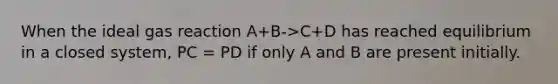 When the ideal gas reaction A+B->C+D has reached equilibrium in a closed system, PC = PD if only A and B are present initially.