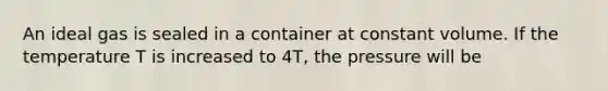 An ideal gas is sealed in a container at constant volume. If the temperature T is increased to 4T, the pressure will be