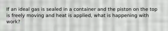 If an ideal gas is sealed in a container and the piston on the top is freely moving and heat is applied, what is happening with work?