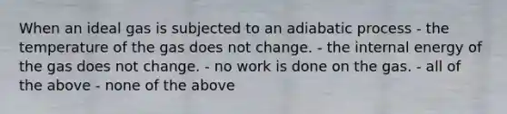 When an ideal gas is subjected to an adiabatic process - the temperature of the gas does not change. - the internal energy of the gas does not change. - no work is done on the gas. - all of the above - none of the above