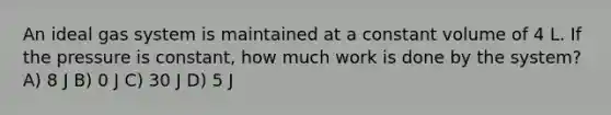 An ideal gas system is maintained at a constant volume of 4 L. If the pressure is constant, how much work is done by the system? A) 8 J B) 0 J C) 30 J D) 5 J