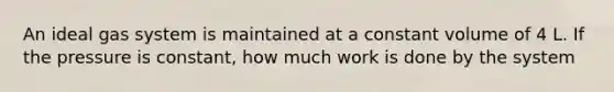 An ideal gas system is maintained at a constant volume of 4 L. If the pressure is constant, how much work is done by the system