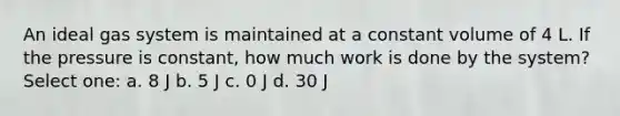 An ideal gas system is maintained at a constant volume of 4 L. If the pressure is constant, how much work is done by the system? Select one: a. 8 J b. 5 J c. 0 J d. 30 J
