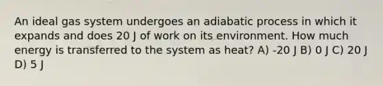 An ideal gas system undergoes an adiabatic process in which it expands and does 20 J of work on its environment. How much energy is transferred to the system as heat? A) -20 J B) 0 J C) 20 J D) 5 J