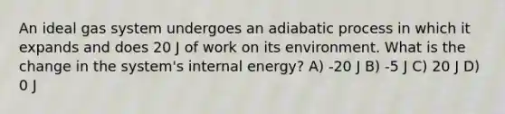 An ideal gas system undergoes an adiabatic process in which it expands and does 20 J of work on its environment. What is the change in the system's internal energy? A) -20 J B) -5 J C) 20 J D) 0 J