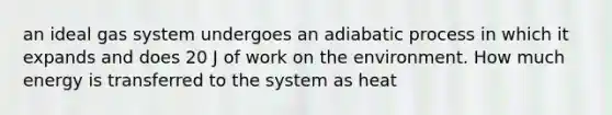 an ideal gas system undergoes an adiabatic process in which it expands and does 20 J of work on the environment. How much energy is transferred to the system as heat