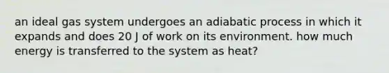 an ideal gas system undergoes an adiabatic process in which it expands and does 20 J of work on its environment. how much energy is transferred to the system as heat?