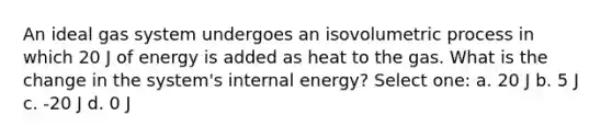 An ideal gas system undergoes an isovolumetric process in which 20 J of energy is added as heat to the gas. What is the change in the system's internal energy? Select one: a. 20 J b. 5 J c. -20 J d. 0 J