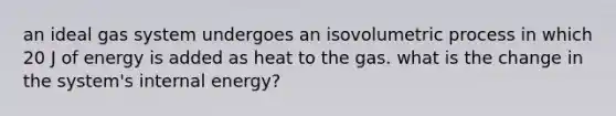 an ideal gas system undergoes an isovolumetric process in which 20 J of energy is added as heat to the gas. what is the change in the system's internal energy?