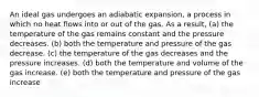 An ideal gas undergoes an adiabatic expansion, a process in which no heat flows into or out of the gas. As a result, (a) the temperature of the gas remains constant and the pressure decreases. (b) both the temperature and pressure of the gas decrease. (c) the temperature of the gas decreases and the pressure increases. (d) both the temperature and volume of the gas increase. (e) both the temperature and pressure of the gas increase