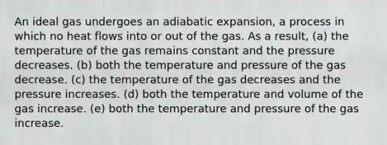 An ideal gas undergoes an adiabatic expansion, a process in which no heat flows into or out of the gas. As a result, (a) the temperature of the gas remains constant and the pressure decreases. (b) both the temperature and pressure of the gas decrease. (c) the temperature of the gas decreases and the pressure increases. (d) both the temperature and volume of the gas increase. (e) both the temperature and pressure of the gas increase.