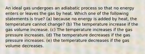 An ideal gas undergoes an adiabatic process so that no energy enters or leaves the gas by heat. Which one of the following statements is true? (a) because no energy is added by heat, the temperature cannot change? (b) The temperature increase if the gas volume increase. (c) The temperature increases if the gas pressure increases. (d) The temperature decreases if the gas pressure increases. (e) the temperature decreases if the gas volume decreases.