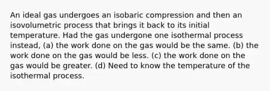 An ideal gas undergoes an isobaric compression and then an isovolumetric process that brings it back to its initial temperature. Had the gas undergone one isothermal process instead, (a) the work done on the gas would be the same. (b) the work done on the gas would be less. (c) the work done on the gas would be greater. (d) Need to know the temperature of the isothermal process.