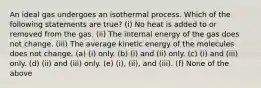 An ideal gas undergoes an isothermal process. Which of the following statements are true? (i) No heat is added to or removed from the gas. (ii) The internal energy of the gas does not change. (iii) The average kinetic energy of the molecules does not change. (a) (i) only. (b) (i) and (ii) only. (c) (i) and (iii) only. (d) (ii) and (iii) only. (e) (i), (ii), and (iii). (f) None of the above