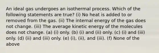 An ideal gas undergoes an isothermal process. Which of the following statements are true? (i) No heat is added to or removed from the gas. (ii) The internal energy of the gas does not change. (iii) The average kinetic energy of the molecules does not change. (a) (i) only. (b) (i) and (ii) only. (c) (i) and (iii) only. (d) (ii) and (iii) only. (e) (i), (ii), and (iii). (f) None of the above